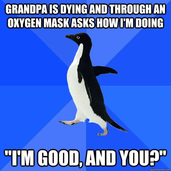 Grandpa is dying and through an oxygen mask asks how I'm doing 