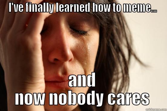 I'VE FINALLY LEARNED HOW TO MEME... AND NOW NOBODY CARES First World Problems