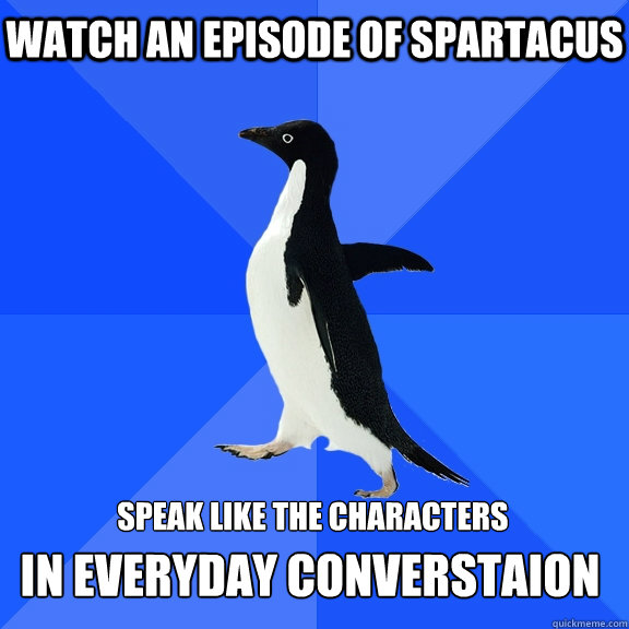Watch an episode of Spartacus     speak like the characters  in everyday converstaion  Socially Awkward Penguin