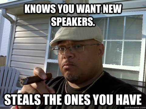 Knows you want new speakers. Steals the ones you have  Ghetto Good Guy Greg