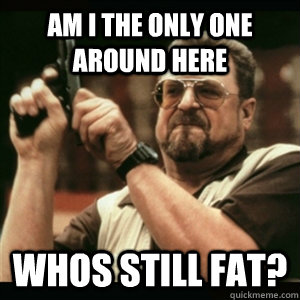 Am i the only one around here Whos still fat?  Am I The Only One Round Here