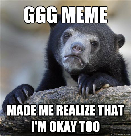 GGG Meme  made me realize that i'm okay too  Confession Bear