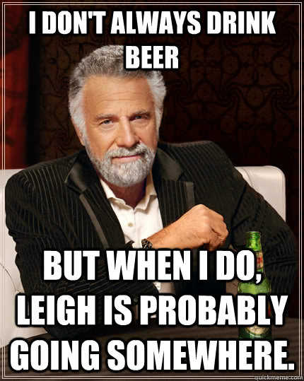 I don't always drink beer but when I do, Leigh is probably going somewhere. - I don't always drink beer but when I do, Leigh is probably going somewhere.  The Most Interesting Man In The World
