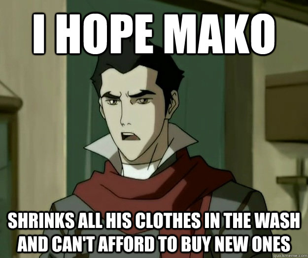 I hope mako shrinks all his clothes in the wash and can't afford to buy new ones  i hope mako