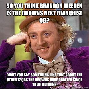So you think Brandon weeden is the browns next franchise qb? Didnt you say something like that about the other 17 qbs the browns have drafted since their return?  Condescending Wonka