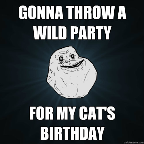 Gonna throw a wild party for my cat's birthday - Gonna throw a wild party for my cat's birthday  Forever Alone