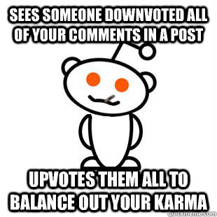 Sees someone downvoted all of your comments in a post upvotes them all to balance out your karma  Good Guy Redditor