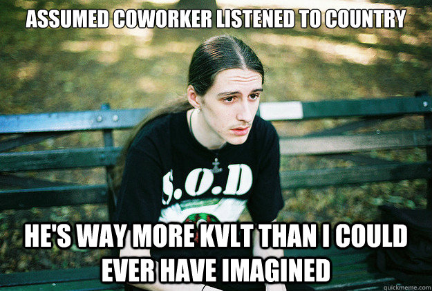 Assumed coworker listened to country he's way more kvlt than I could ever have imagined  First World Metal Problems