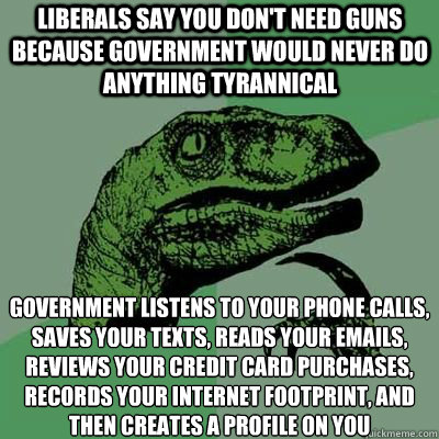 Liberals say you don't need guns because government would never do anything tyrannical Government listens to your phone calls, saves your texts, reads your emails, reviews your credit card purchases, records your internet footprint, and then creates a pro  velociraptor thinking
