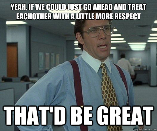Yeah, if we could just go ahead and treat eachother with a little more respect That'd be great - Yeah, if we could just go ahead and treat eachother with a little more respect That'd be great  Lumbergh