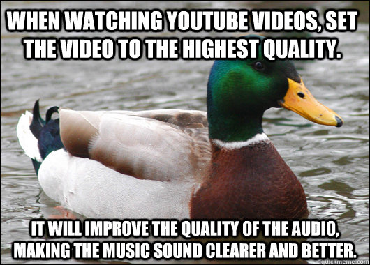 When watching youtube videos, set the video to the highest quality. It will improve the quality of the audio, making the music sound clearer and better.  Actual Advice Mallard