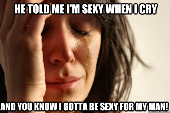 he told me i'm sexy when i cry and you know i gotta be sexy for my man!  First World Problems