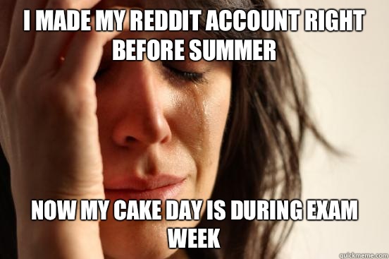 I made my reddit account right before summer now my cake day is during exam week  First World Problems