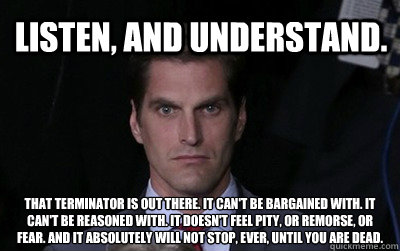 Listen, and understand.   That terminator is out there. It can't be bargained with. It can't be reasoned with. It doesn't feel pity, or remorse, or fear. And it absolutely will not stop, ever, until you are dead.  Menacing Josh Romney