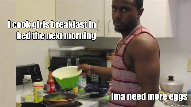 I cook girls breakfast in 
bed the next morning Ima need more eggs - I cook girls breakfast in 
bed the next morning Ima need more eggs  drew