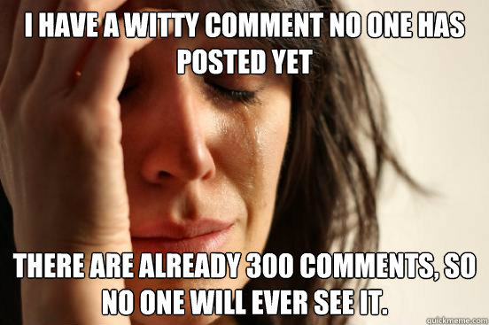 I have a witty comment no one has posted yet There are already 300 comments, so no one will ever see it. - I have a witty comment no one has posted yet There are already 300 comments, so no one will ever see it.  First World Problems