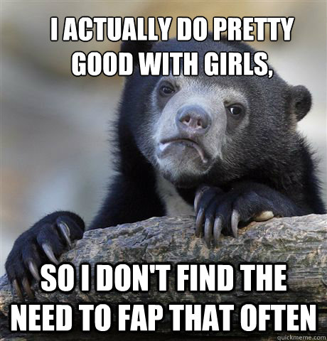 i actually do pretty good with girls, so i don't find the need to fap that often  Confession Bear