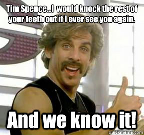 Tim Spence...I  would knock the rest of your teeth out if I ever see you again. And we know it!  