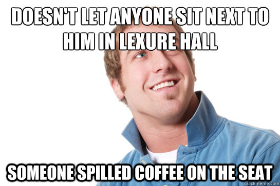 Doesn't let anyone sit next to him in Lexure hall someone spilled coffee on the seat  Misunderstood D-Bag