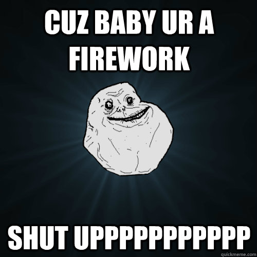 cuz baby ur a firework SHUT UPPPPPPPPPPP  Forever Alone