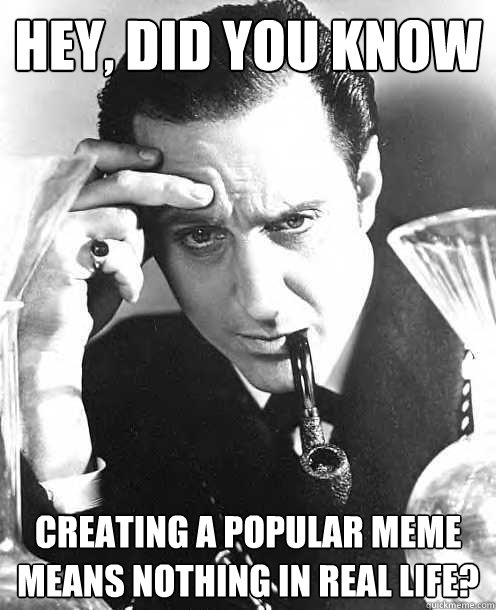 hey, did you know creating a popular meme means nothing in real life?  No Shit Sherlock