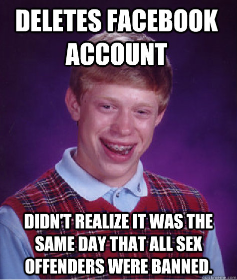Deletes facebook account didn't realize it was the same day that all sex offenders were banned.  Bad Luck Brain