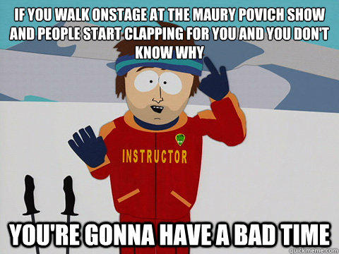 If you walk onstage at the Maury Povich show and people start clapping for you and you don't know why  you're gonna have a bad time - If you walk onstage at the Maury Povich show and people start clapping for you and you don't know why  you're gonna have a bad time  Youre gonna have a bad time