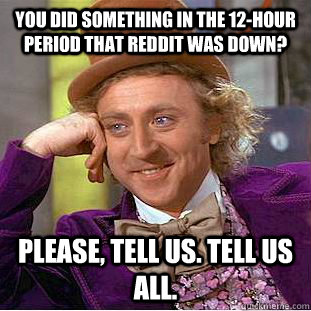 You did something in the 12-hour period that reddit was down? Please, tell us. Tell us all.  Creepy Wonka