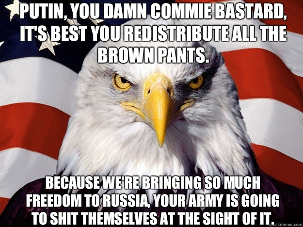 Putin, you damn commie bastard, it's best you redistribute all the brown pants.  Because we're bringing so much freedom to Russia, your army is going to shit themselves at the sight of it.  - Putin, you damn commie bastard, it's best you redistribute all the brown pants.  Because we're bringing so much freedom to Russia, your army is going to shit themselves at the sight of it.   Patriotic Eagle