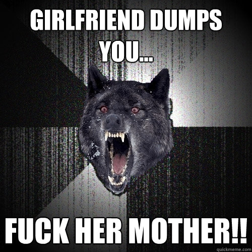 Girlfriend dumps you... FUCK HER MOTHER!!  Insanity Wolf