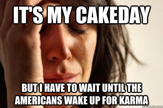 It's my cakeday but I have to wait until the americans wake up for karma  First World Problems
