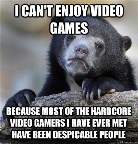 I can't enjoy video games Because most of the hardcore video gamers I have ever met have been despicable people - I can't enjoy video games Because most of the hardcore video gamers I have ever met have been despicable people  Confession Bear