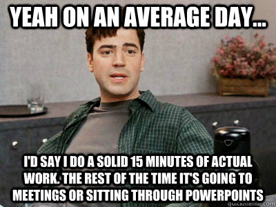 yeah on an average day...  i'd say i do a solid 15 minutes of actual work. The rest of the time it's going to meetings or sitting through powerpoints   - yeah on an average day...  i'd say i do a solid 15 minutes of actual work. The rest of the time it's going to meetings or sitting through powerpoints    Office Space Peter