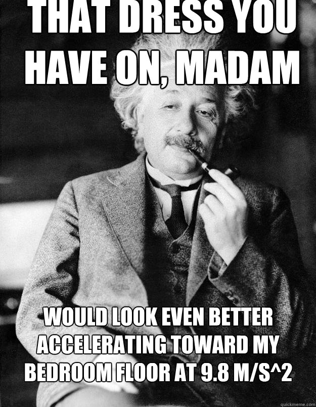 that dress you have on, madam would look even better accelerating toward my bedroom floor at 9.8 m/s^2 - that dress you have on, madam would look even better accelerating toward my bedroom floor at 9.8 m/s^2  Einstein