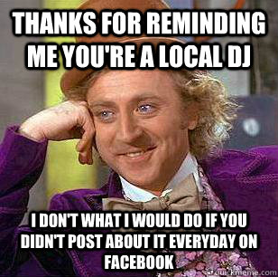 Thanks for reminding me you're a local DJ I don't what i would do if you didn't post about it everyday on facebook  Condescending Wonka