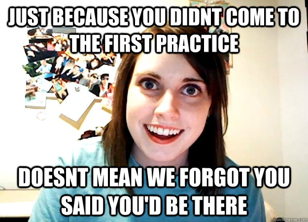 Just because you didnt come to the first practice Doesnt mean we forgot you said you'd be there  Overly Attached Girlfriend