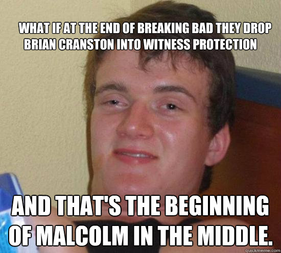 
    What if at the end of Breaking Bad they drop Brian Cranston into witness protection and that's the beginning of Malcolm in the Middle.  Really High Guy