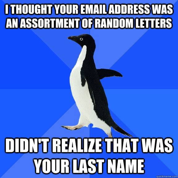 I thought your email address was an assortment of random letters didn't realize that was your last name  Socially Awkward Penguin