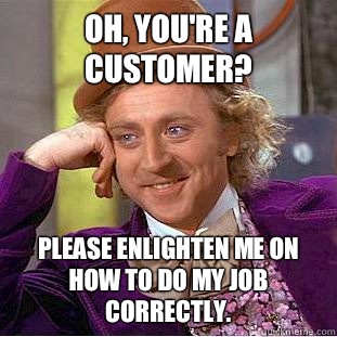Oh, you're a customer? Please enlighten me on how to do my job correctly.  Condescending Wonka