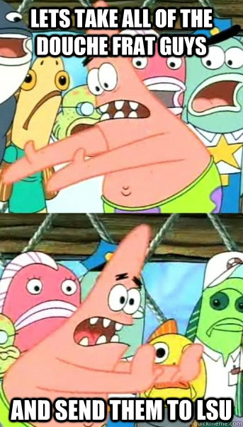 Lets take all of the douche frat guys  and send them to LSU   Push it somewhere else Patrick