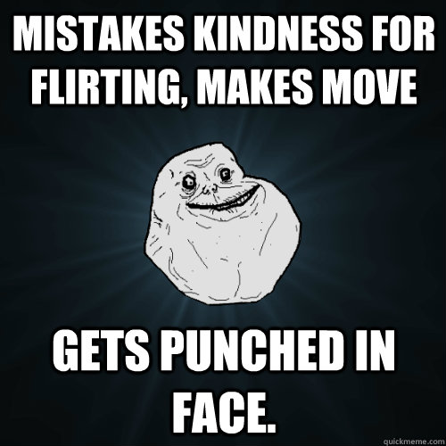 Mistakes kindness for flirting, makes move Gets punched in face.  Forever Alone