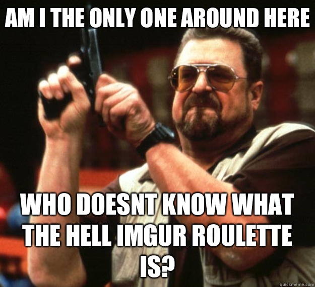 Am I the only one around here Who doesnt know What the hell imgur roulette is?  Big Lebowski