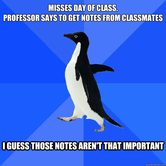 Misses day of class.
Professor says to get notes from classmates  I guess those notes aren't that important   Socially Awkward Penguin
