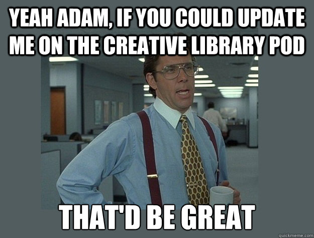 Yeah Adam, if you could update me on the Creative Library pod That'd be great  Office Space Lumbergh