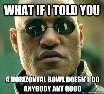 What if I told you a horizontal bowl doesn't do anybody any good  What if I told you