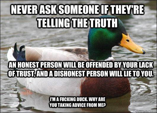 Never ask someone if they're telling the truth  An honest person will be offended by your lack of trust, and a dishonest person will lie to you.  I'm a fucking duck. Why are you taking advice from me?  Actual Advice Mallard