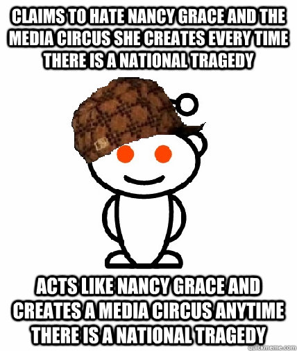 Claims to hate Nancy Grace and the media circus she creates every time there is a national tragedy Acts like nancy grace and creates a media circus anytime there is a national tragedy  Scumbag Redditor