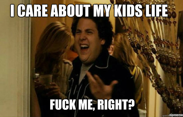 I care about my kids life FUCK ME, RIGHT?  fuck me right