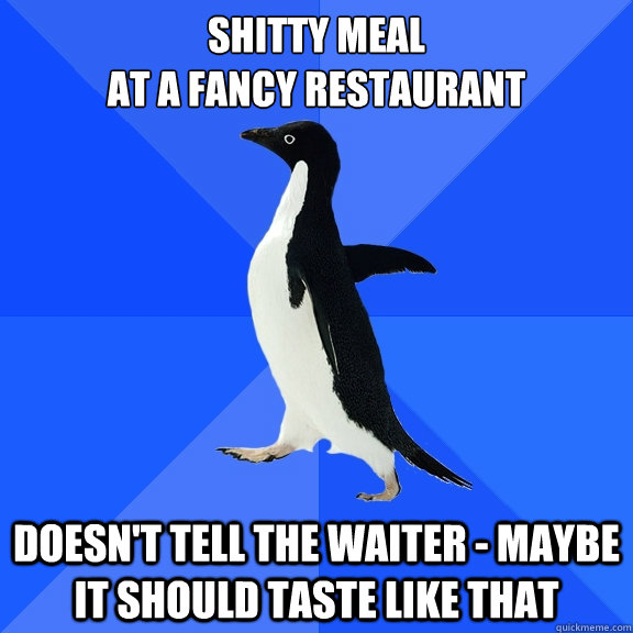 Shitty meal 
at a fancy restaurant doesn't tell the waiter - maybe it should taste like that  Socially Awkward Penguin