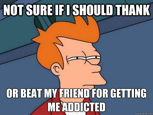 Not sure if i should thank or beat my friend for getting me addicted  Not sure Fry